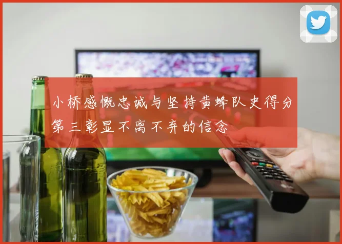 小桥感慨忠诚与坚持黄蜂队史得分第三彰显不离不弃的信念