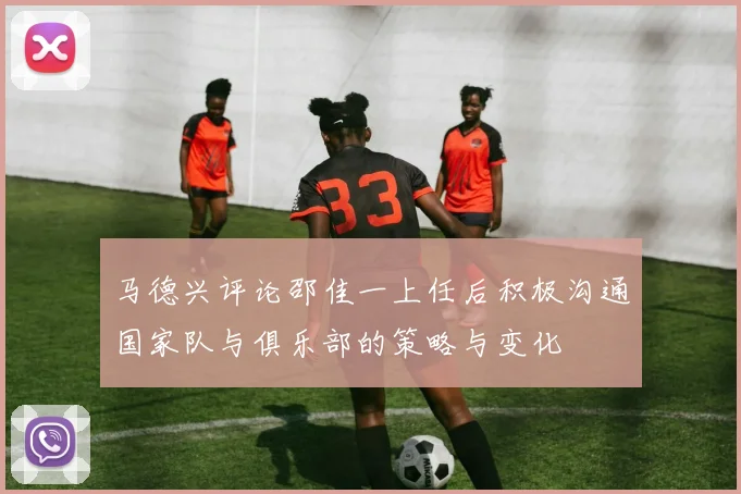 马德兴评论邵佳一上任后积极沟通国家队与俱乐部的策略与变化