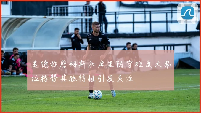 基德称詹姆斯和库里防守难度大弗拉格赞其独特性引发关注