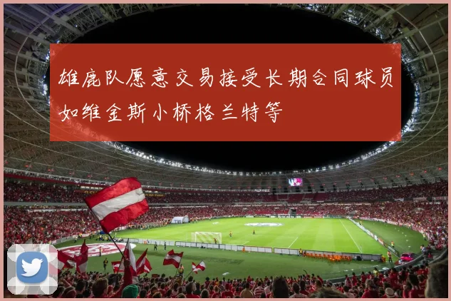 雄鹿队愿意交易接受长期合同球员如维金斯小桥格兰特等
