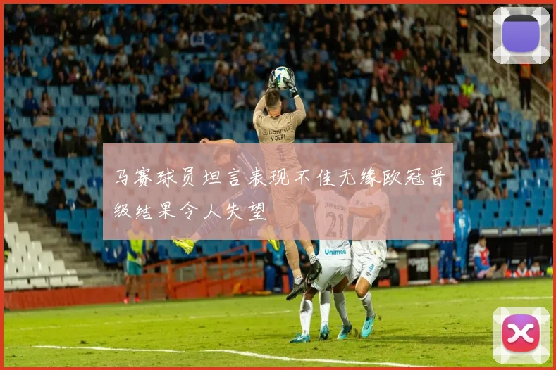 马赛球员坦言表现不佳无缘欧冠晋级结果令人失望