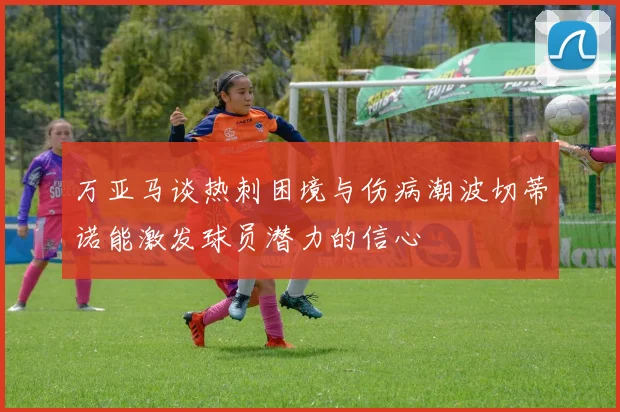 万亚马谈热刺困境与伤病潮波切蒂诺能激发球员潜力的信心