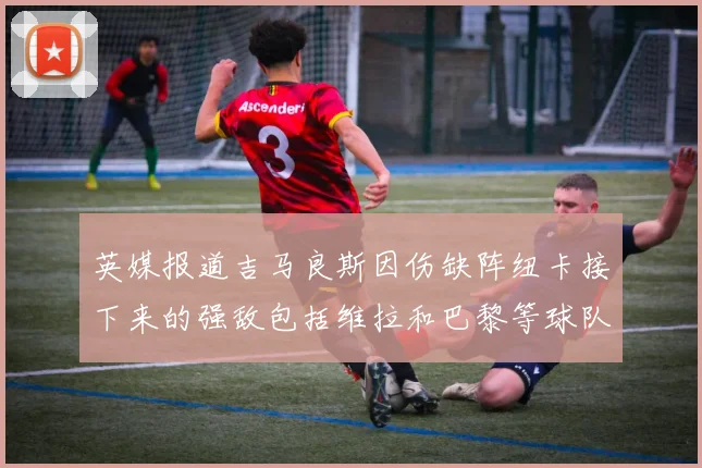 英媒报道吉马良斯因伤缺阵纽卡接下来的强敌包括维拉和巴黎等球队