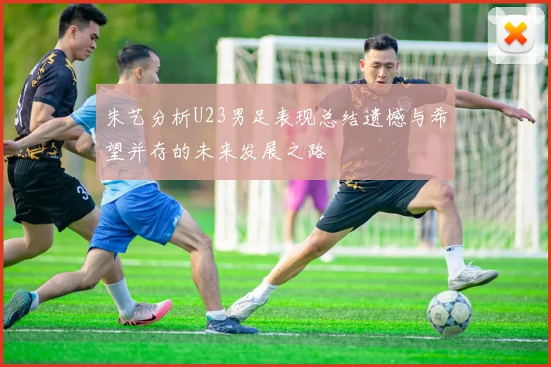朱艺分析U23男足表现总结遗憾与希望并存的未来发展之路