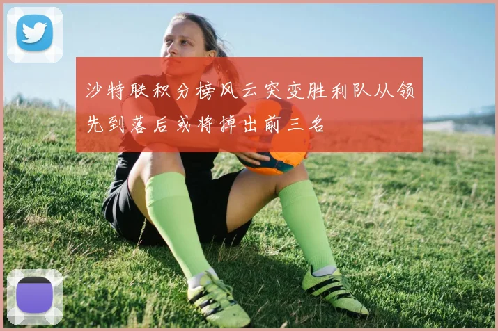 沙特联积分榜风云突变胜利队从领先到落后或将掉出前三名