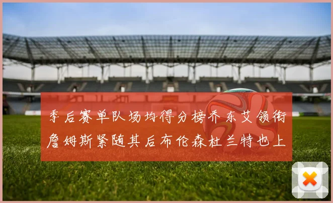 季后赛单队场均得分榜乔东艾领衔詹姆斯紧随其后布伦森杜兰特也上榜