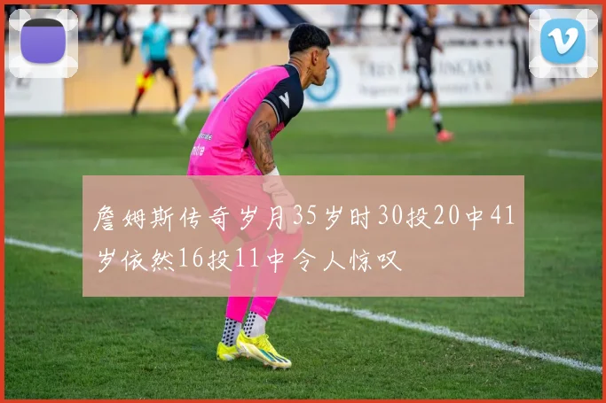 詹姆斯传奇岁月35岁时30投20中41岁依然16投11中令人惊叹