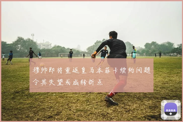 穆帅即将重返皇马本菲卡续约问题令其失望或成转折点