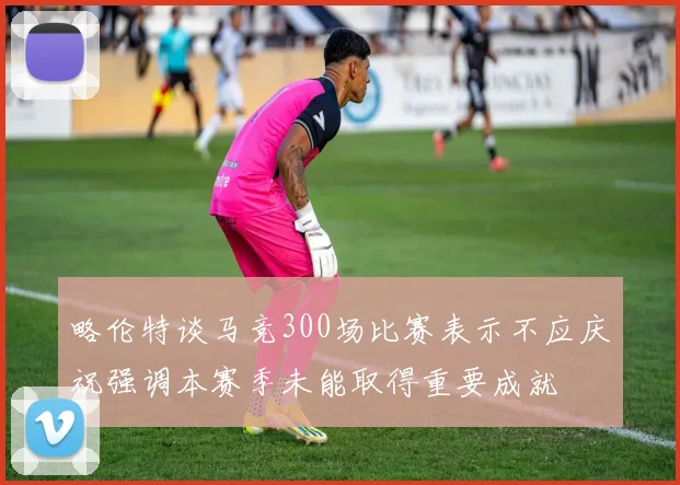 略伦特谈马竞300场比赛表示不应庆祝强调本赛季未能取得重要成就