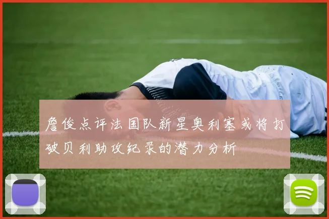 詹俊点评法国队新星奥利塞或将打破贝利助攻纪录的潜力分析