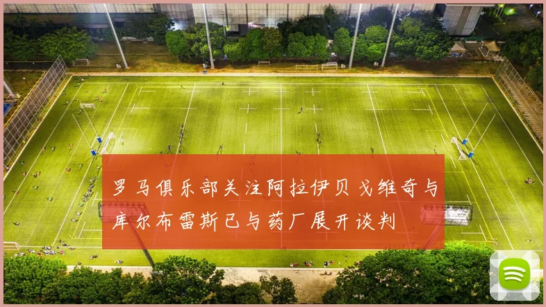 罗马俱乐部关注阿拉伊贝戈维奇与库尔布雷斯已与药厂展开谈判