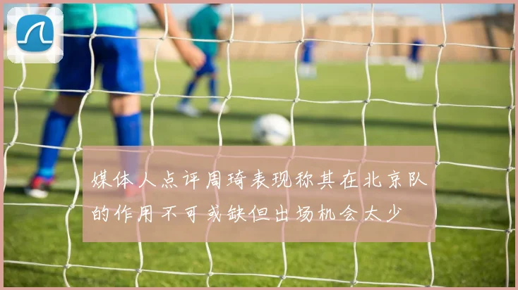 媒体人点评周琦表现称其在北京队的作用不可或缺但出场机会太少