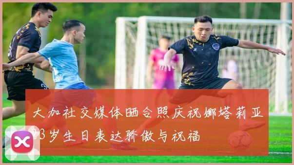 大加社交媒体晒合照庆祝娜塔莉亚23岁生日表达骄傲与祝福