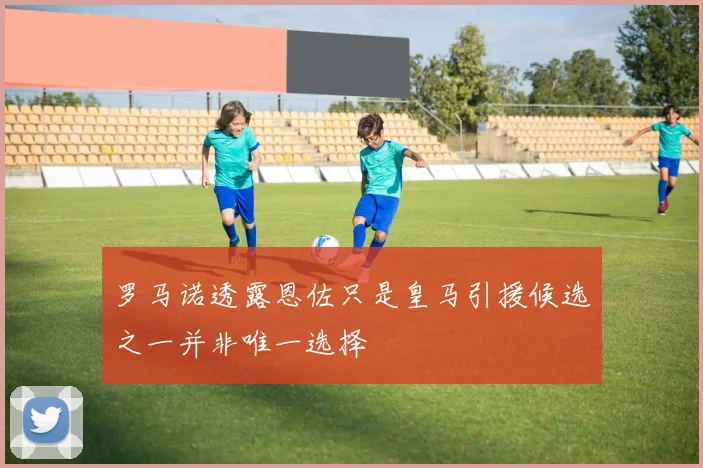 罗马诺透露恩佐只是皇马引援候选之一并非唯一选择