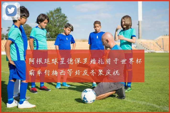 阿根廷球星德保罗婚礼将于世界杯前举行梅西等好友齐聚庆祝