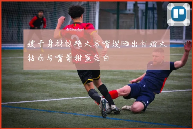 嫂子身材惊艳大方嘴嫂晒出订婚大钻戒与嘴哥甜蜜告白