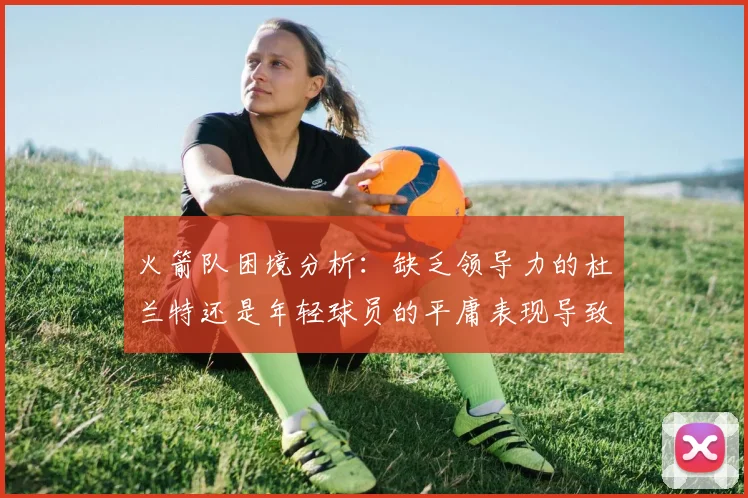 火箭队困境分析：缺乏领导力的杜兰特还是年轻球员的平庸表现导致的问题